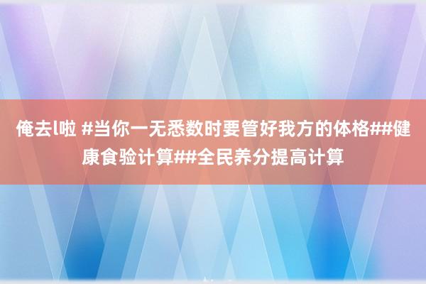 俺去l啦 #当你一无悉数时要管好我方的体格##健康食验计算##全民养分提高计算