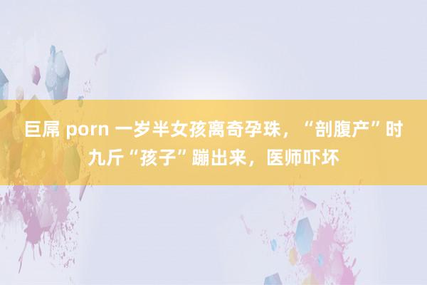 巨屌 porn 一岁半女孩离奇孕珠，“剖腹产”时九斤“孩子”蹦出来，医师吓坏