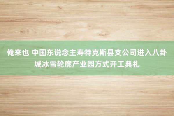 俺来也 中国东说念主寿特克斯县支公司进入八卦城冰雪轮廓产业园方式开工典礼