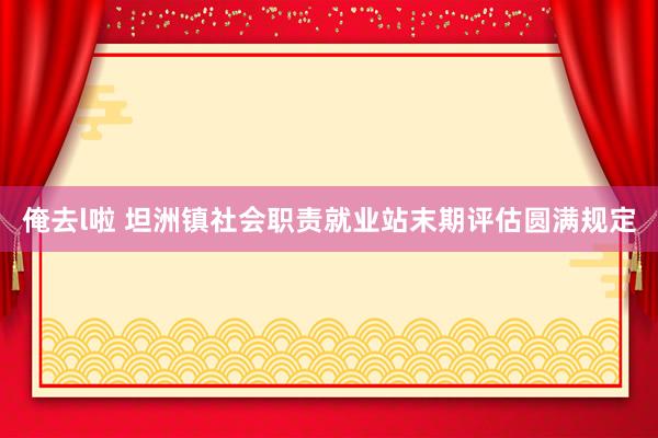 俺去l啦 坦洲镇社会职责就业站末期评估圆满规定