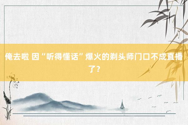 俺去啦 因“听得懂话”爆火的剃头师门口不成直播了？