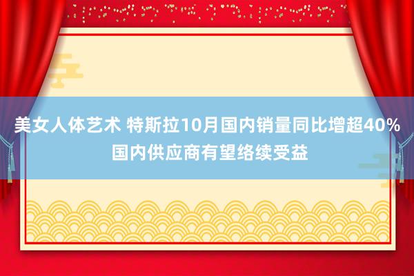 美女人体艺术 特斯拉10月国内销量同比增超40% 国内供应商有望络续受益