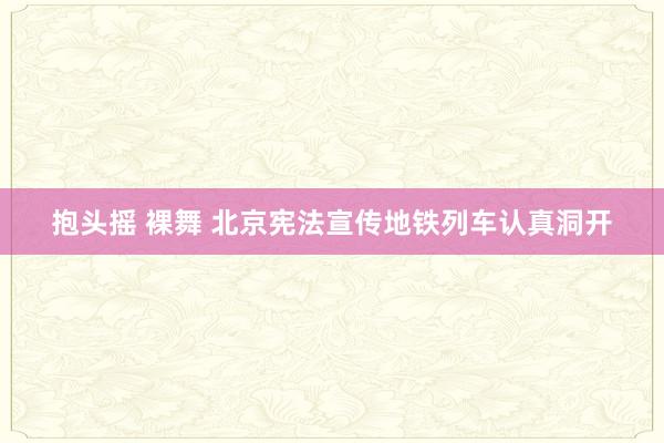 抱头摇 裸舞 北京宪法宣传地铁列车认真洞开