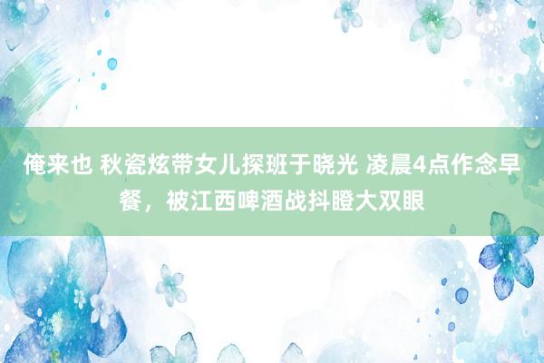 俺来也 秋瓷炫带女儿探班于晓光 凌晨4点作念早餐，被江西啤酒战抖瞪大双眼