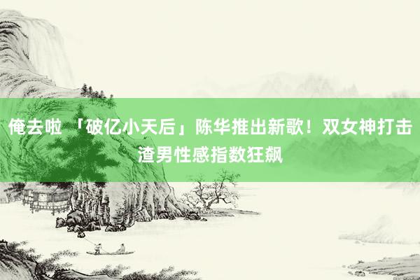 俺去啦 「破亿小天后」陈华推出新歌！双女神打击渣男　性感指数狂飙