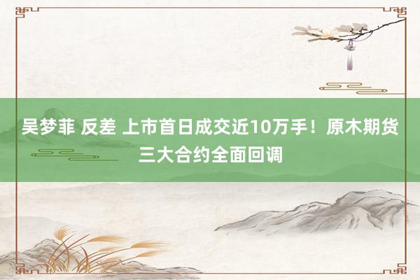 吴梦菲 反差 上市首日成交近10万手！原木期货三大合约全面回调