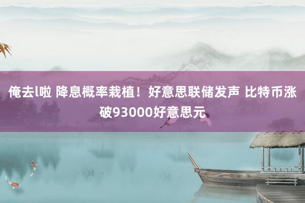 俺去l啦 降息概率栽植！好意思联储发声 比特币涨破93000好意思元