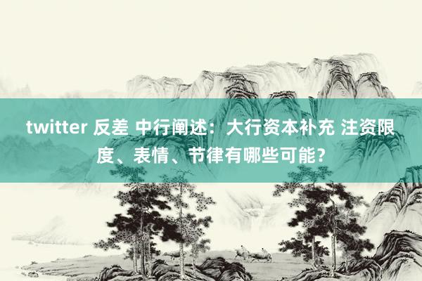 twitter 反差 中行阐述：大行资本补充 注资限度、表情、节律有哪些可能？