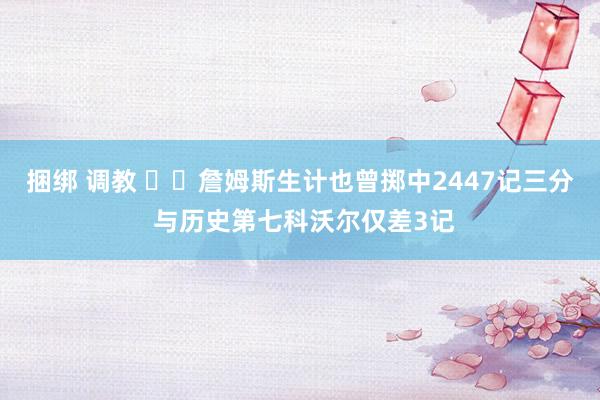 捆绑 调教 ⌛️詹姆斯生计也曾掷中2447记三分 与历史第七科沃尔仅差3记