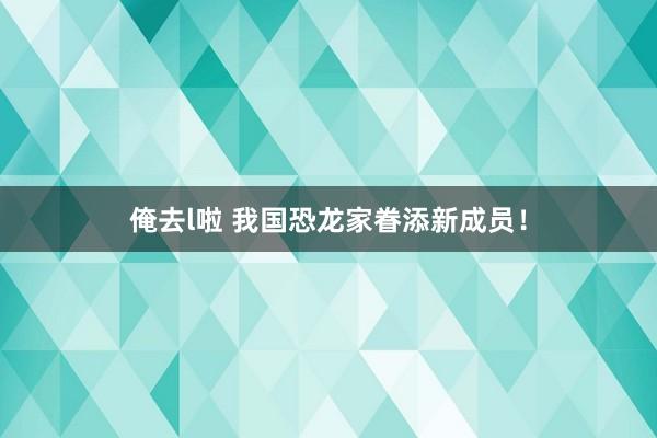 俺去l啦 我国恐龙家眷添新成员！