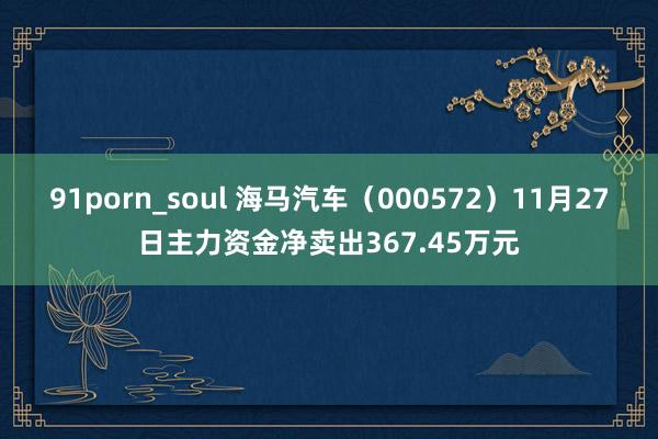 91porn_soul 海马汽车（000572）11月27日主力资金净卖出367.45万元