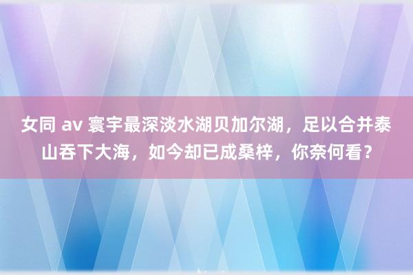 女同 av 寰宇最深淡水湖贝加尔湖，足以合并泰山吞下大海，如今却已成桑梓，你奈何看？