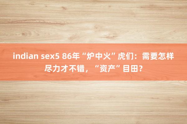 indian sex5 86年“炉中火”虎们：需要怎样尽力才不错，“资产”目田？