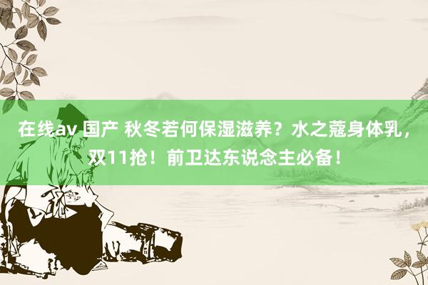 在线av 国产 秋冬若何保湿滋养？水之蔻身体乳，双11抢！前卫达东说念主必备！