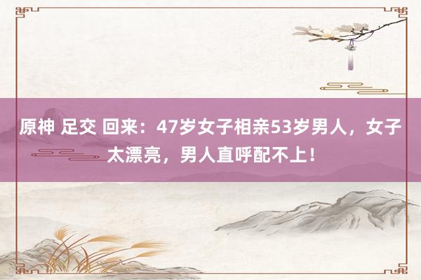 原神 足交 回来：47岁女子相亲53岁男人，女子太漂亮，男人直呼配不上！