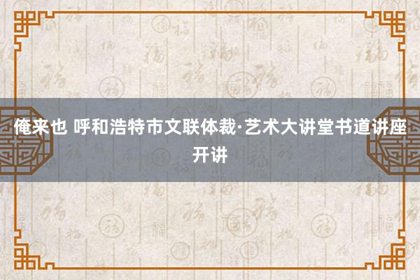 俺来也 呼和浩特市文联体裁·艺术大讲堂书道讲座开讲