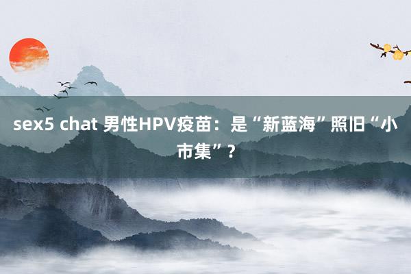 sex5 chat 男性HPV疫苗：是“新蓝海”照旧“小市集”？