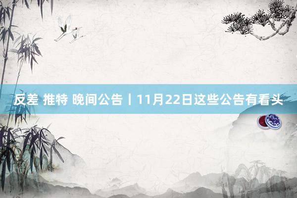 反差 推特 晚间公告丨11月22日这些公告有看头