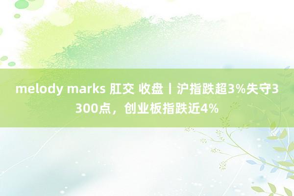 melody marks 肛交 收盘丨沪指跌超3%失守3300点，创业板指跌近4%