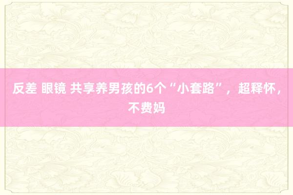 反差 眼镜 共享养男孩的6个“小套路”，超释怀，不费妈