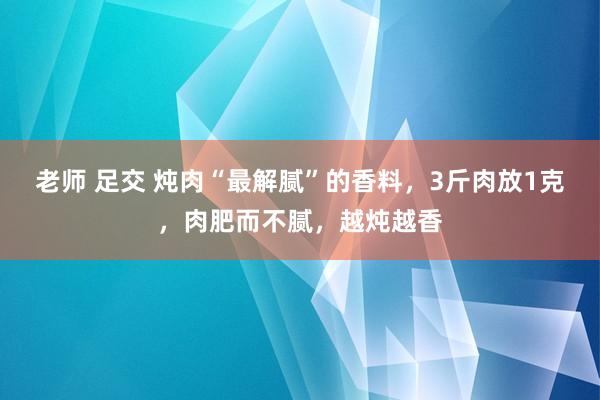 老师 足交 炖肉“最解腻”的香料，3斤肉放1克，肉肥而不腻，越炖越香