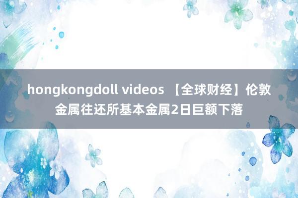 hongkongdoll videos 【全球财经】伦敦金属往还所基本金属2日巨额下落