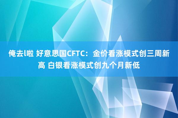 俺去l啦 好意思国CFTC：金价看涨模式创三周新高 白银看涨模式创九个月新低