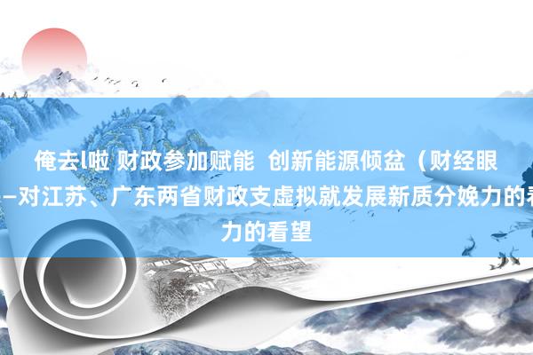 俺去l啦 财政参加赋能  创新能源倾盆（财经眼）——对江苏、广东两省财政支虚拟就发展新质分娩力的看望