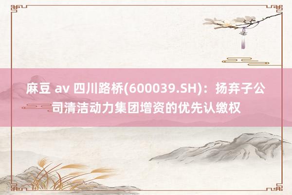 麻豆 av 四川路桥(600039.SH)：扬弃子公司清洁动力集团增资的优先认缴权