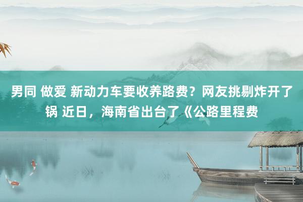 男同 做爱 新动力车要收养路费？网友挑剔炸开了锅 近日，海南省出台了《公路里程费