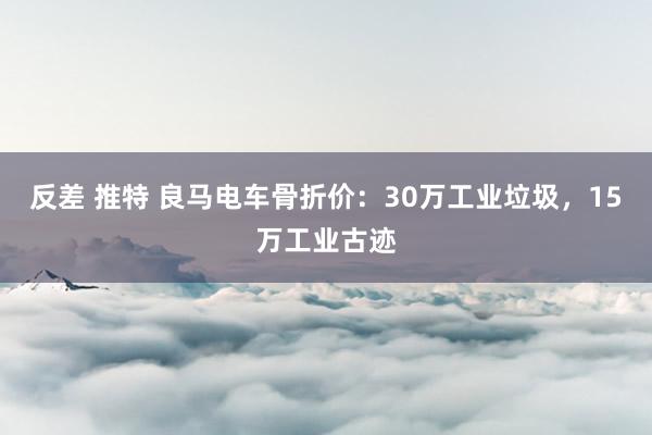 反差 推特 良马电车骨折价：30万工业垃圾，15万工业古迹