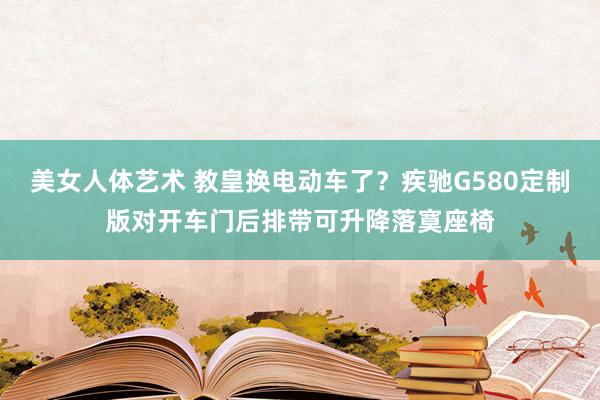 美女人体艺术 教皇换电动车了？疾驰G580定制版对开车门后排带可升降落寞座椅