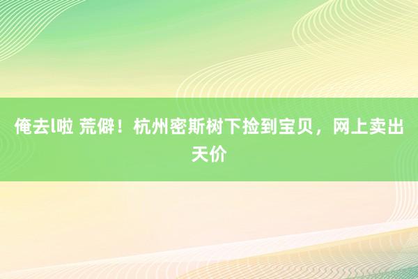 俺去l啦 荒僻！杭州密斯树下捡到宝贝，网上卖出天价