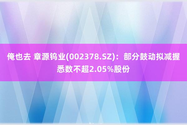 俺也去 章源钨业(002378.SZ)：部分鼓动拟减握悉数不超2.05%股份