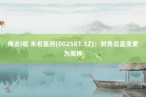 俺去l啦 未名医药(002581.SZ)：财务总监变更为周婷