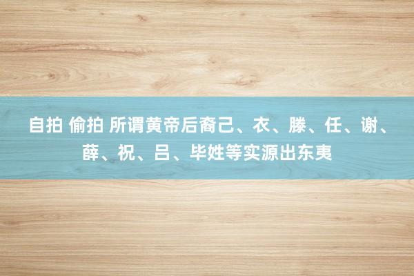 自拍 偷拍 所谓黄帝后裔己、衣、滕、任、谢、薛、祝、吕、毕姓等实源出东夷