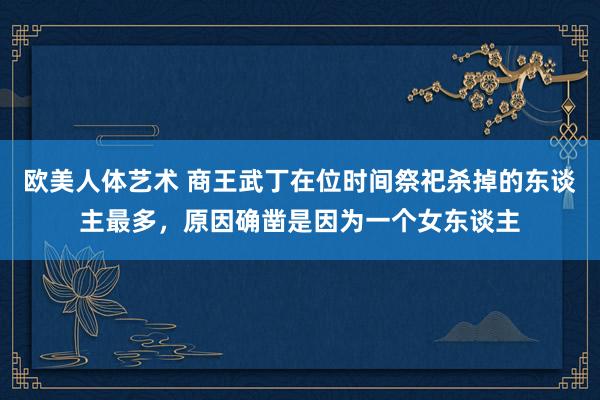 欧美人体艺术 商王武丁在位时间祭祀杀掉的东谈主最多，原因确凿是因为一个女东谈主