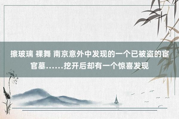 擦玻璃 裸舞 南京意外中发现的一个已被盗的宦官墓……挖开后却有一个惊喜发现