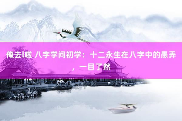 俺去l啦 八字学问初学：十二永生在八字中的愚弄，一目了然