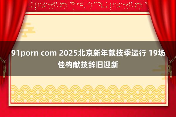 91porn com 2025北京新年献技季运行 19场佳构献技辞旧迎新