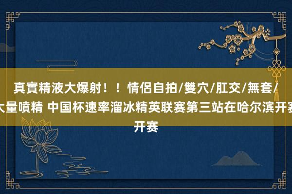 真實精液大爆射！！情侶自拍/雙穴/肛交/無套/大量噴精 中国杯速率溜冰精英联赛第三站在哈尔滨开赛