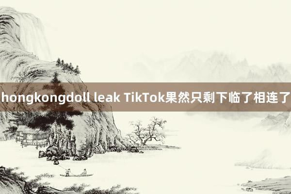 hongkongdoll leak TikTok果然只剩下临了相连了