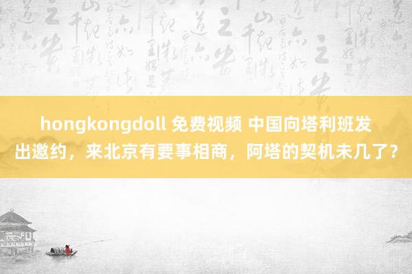 hongkongdoll 免费视频 中国向塔利班发出邀约，来北京有要事相商，阿塔的契机未几了？