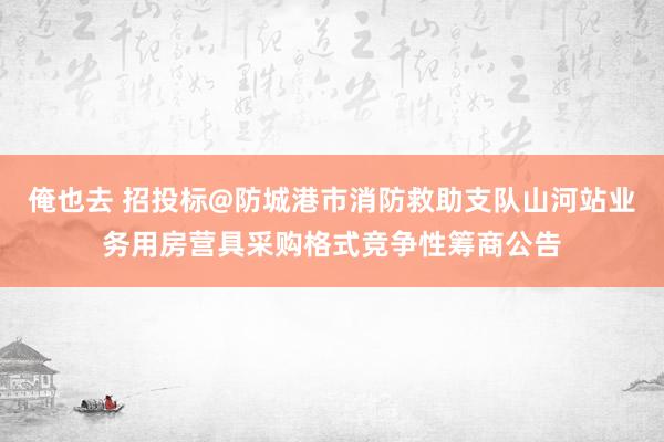 俺也去 招投标@防城港市消防救助支队山河站业务用房营具采购格式竞争性筹商公告