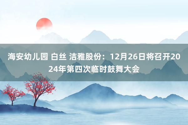 海安幼儿园 白丝 洁雅股份：12月26日将召开2024年第四次临时鼓舞大会