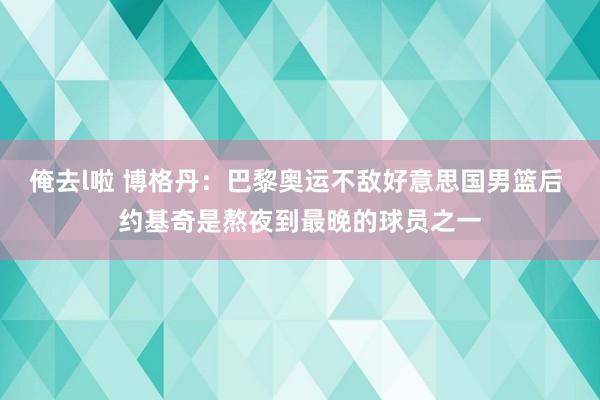 俺去l啦 博格丹：巴黎奥运不敌好意思国男篮后 约基奇是熬夜到最晚的球员之一