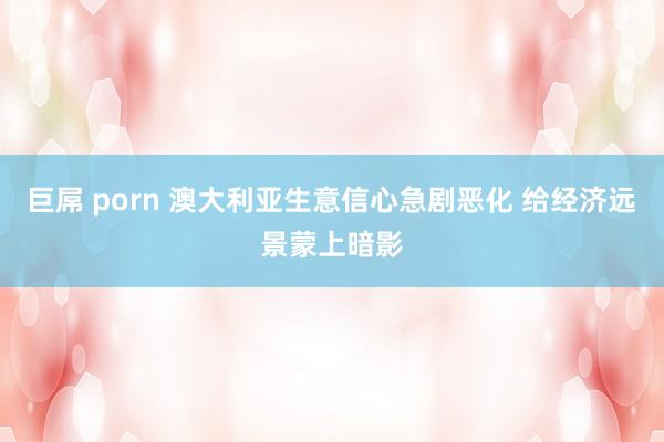 巨屌 porn 澳大利亚生意信心急剧恶化 给经济远景蒙上暗影