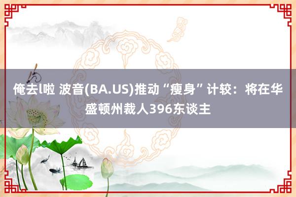 俺去l啦 波音(BA.US)推动“瘦身”计较：将在华盛顿州裁人396东谈主