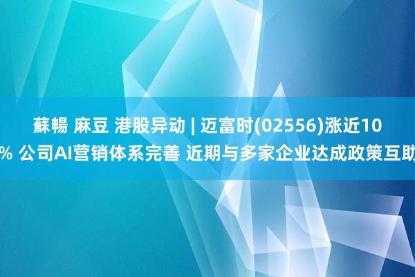 蘇暢 麻豆 港股异动 | 迈富时(02556)涨近10% 公司AI营销体系完善 近期与多家企业达成政策互助