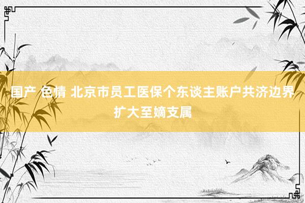 国产 色情 北京市员工医保个东谈主账户共济边界扩大至嫡支属